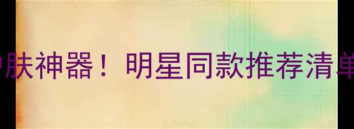 图片 黄奕代言的10款护肤神器！明星同款推荐清单✨成分党必看✨1