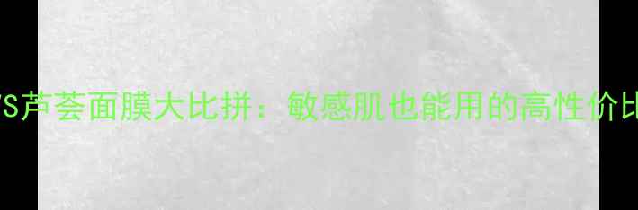 图片 黄瓜面膜VS芦荟面膜大比拼：敏感肌也能用的高性价比护肤指南