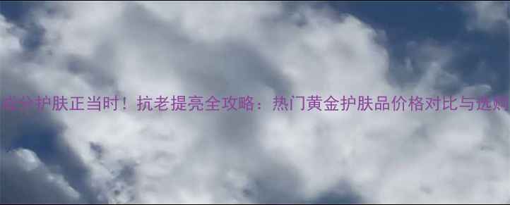 图片 黄金成分护肤正当时！抗老提亮全攻略：热门黄金护肤品价格对比与选购指南