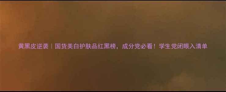 图片 黄黑皮逆袭｜国货美白护肤品红黑榜，成分党必看！学生党闭眼入清单