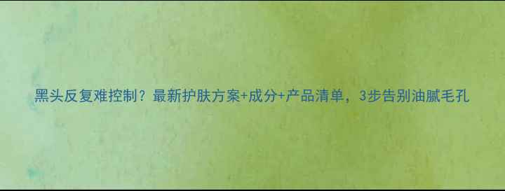 图片 黑头反复难控制？最新护肤方案+成分+产品清单，3步告别油腻毛孔