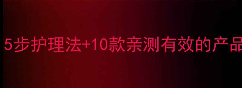 图片 黑头肌肤护肤全攻略：5步护理法+10款亲测有效的产品推荐（附避坑指南）1