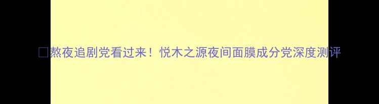 图片 🌙熬夜追剧党看过来！悦木之源夜间面膜成分党深度测评