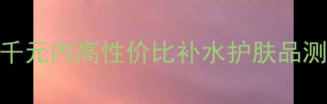 图片 🌟25岁混油皮熬夜党必备！5款千元内高性价比补水护肤品测评，28天见证水光肌养成！🌟1