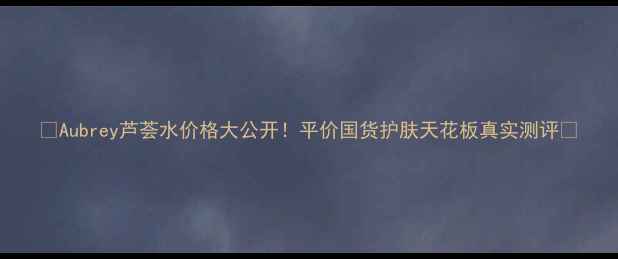 图片 🌟Aubrey芦荟水价格大公开！平价国货护肤天花板真实测评🌟