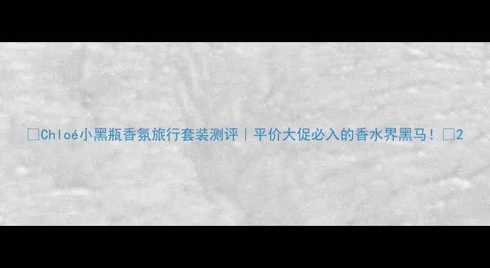 图片 🌟Chloé小黑瓶香氛旅行套装测评｜平价大促必入的香水界黑马！🌟2
