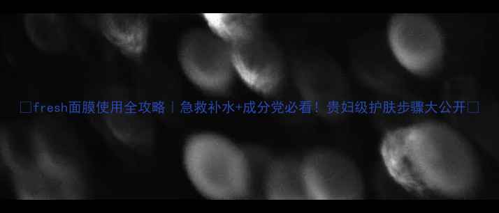 图片 🌟fresh面膜使用全攻略｜急救补水+成分党必看！贵妇级护肤步骤大公开🌟