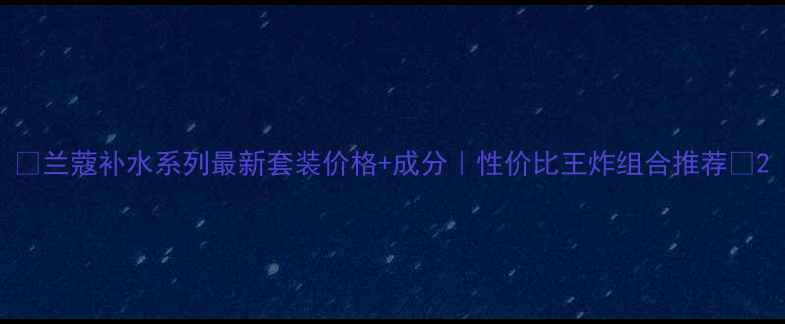 图片 🌟兰蔻补水系列最新套装价格+成分｜性价比王炸组合推荐🌟2