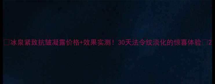 图片 🌟冰泉紧致抗皱凝露价格+效果实测！30天法令纹淡化的惊喜体验🌟2