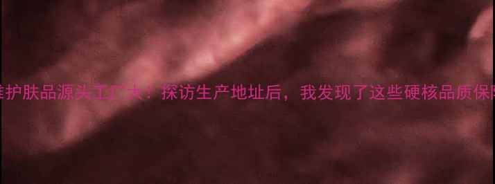 图片 🌟初雅护肤品源头工厂大！探访生产地址后，我发现了这些硬核品质保障…🏭