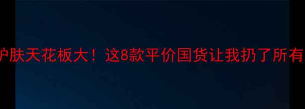 图片 🌟国货护肤天花板大！这8款平价国货让我扔了所有大牌💰1