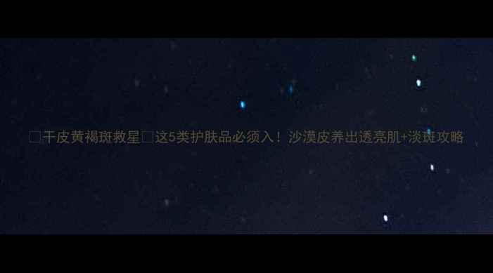 图片 🌟干皮黄褐斑救星💧这5类护肤品必须入！沙漠皮养出透亮肌+淡斑攻略