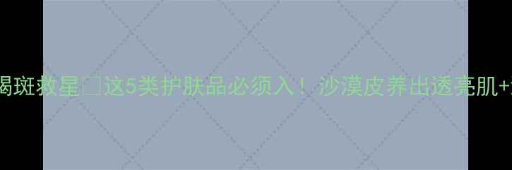 图片 🌟干皮黄褐斑救星💧这5类护肤品必须入！沙漠皮养出透亮肌+淡斑攻略1