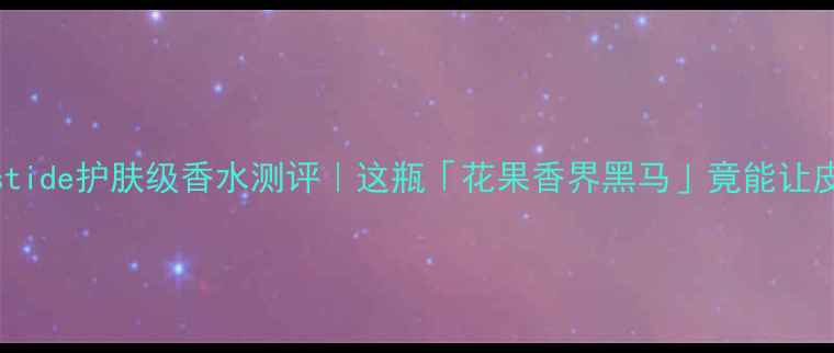 图片 🌟成分党必看Bastide护肤级香水测评｜这瓶「花果香界黑马」竟能让皮肤透亮到发光💎