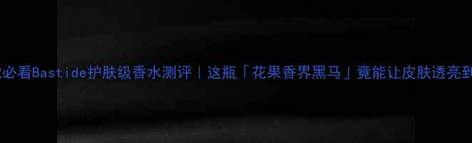 图片 🌟成分党必看Bastide护肤级香水测评｜这瓶「花果香界黑马」竟能让皮肤透亮到发光💎1