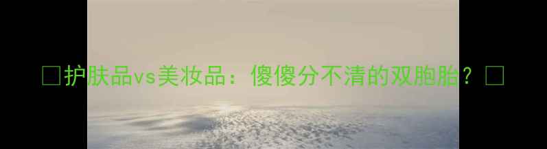 图片 🌟护肤品vs美妆品：傻傻分不清的双胞胎？🌟