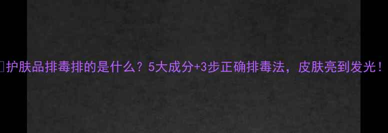 图片 🌟护肤品排毒排的是什么？5大成分+3步正确排毒法，皮肤亮到发光！2