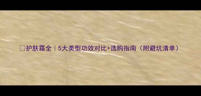 图片 🌟护肤霜全｜5大类型功效对比+选购指南（附避坑清单）