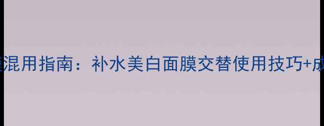 图片 🌟敏感肌面膜混用指南：补水美白面膜交替使用技巧+成分表拆解🌟1