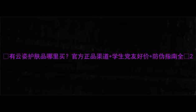 图片 🌟有云姿护肤品哪里买？官方正品渠道+学生党友好价+防伪指南全✨2