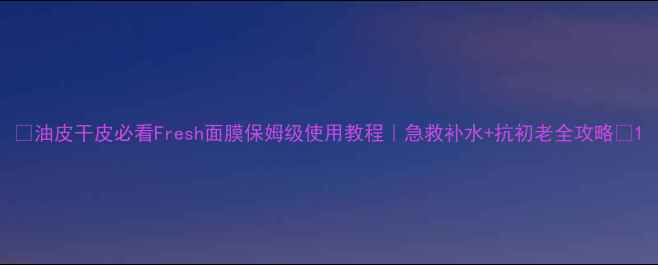 图片 🌟油皮干皮必看Fresh面膜保姆级使用教程｜急救补水+抗初老全攻略✨1