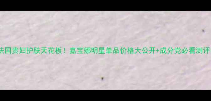 图片 🌟法国贵妇护肤天花板！嘉宝娜明星单品价格大公开+成分党必看测评🌟1
