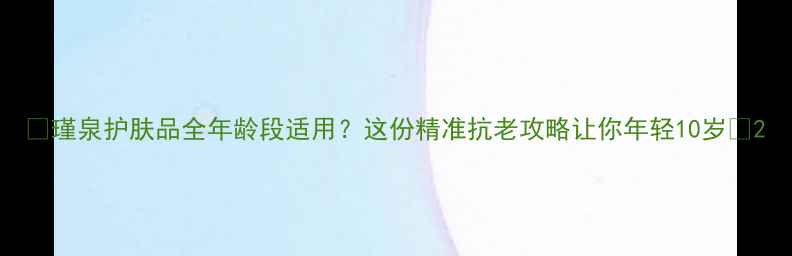 图片 🌟瑾泉护肤品全年龄段适用？这份精准抗老攻略让你年轻10岁✨2