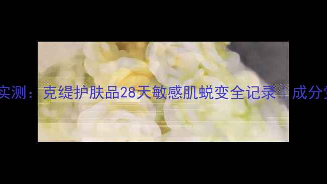 图片 🌟真人实测：克缇护肤品28天敏感肌蜕变全记录｜成分党深度1