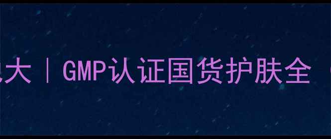图片 🌟美丽挚爱护肤品产地大｜GMP认证国货护肤全（附成分党必看清单）1