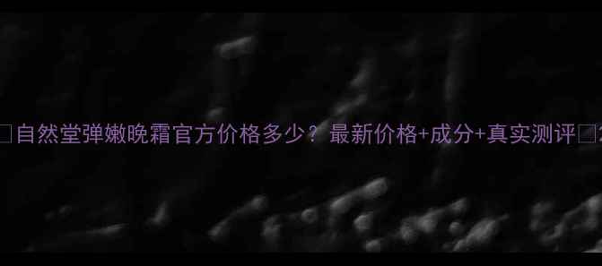 图片 🌟自然堂弹嫩晚霜官方价格多少？最新价格+成分+真实测评🌟2