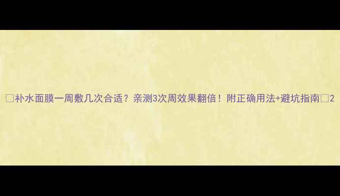 图片 🌟补水面膜一周敷几次合适？亲测3次周效果翻倍！附正确用法+避坑指南💧2