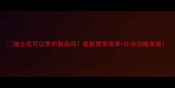 图片 🌟迪士尼可以带护肤品吗？最新禁带清单+补妆攻略来咯！