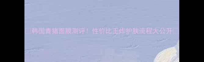 图片 🌟韩国青猪面膜测评！性价比王炸护肤流程大公开🔥