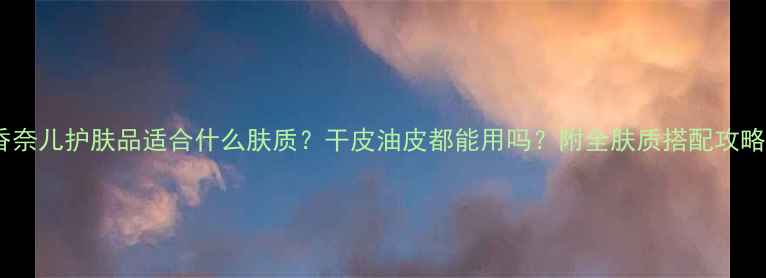 图片 🌟香奈儿护肤品适合什么肤质？干皮油皮都能用吗？附全肤质搭配攻略🌟1