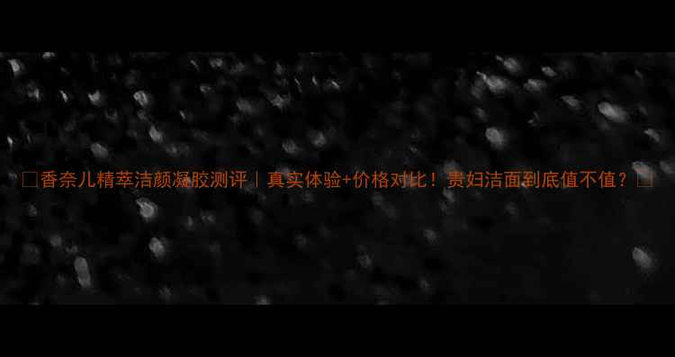 图片 🌟香奈儿精萃洁颜凝胶测评｜真实体验+价格对比！贵妇洁面到底值不值？🌟