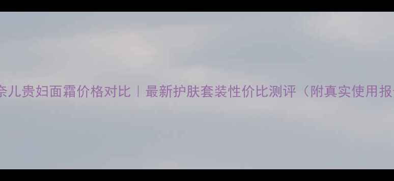 图片 🌟香奈儿贵妇面霜价格对比｜最新护肤套装性价比测评（附真实使用报告）2