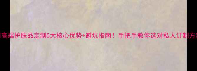 图片 🌟高端护肤品定制5大核心优势+避坑指南！手把手教你选对私人订制方案