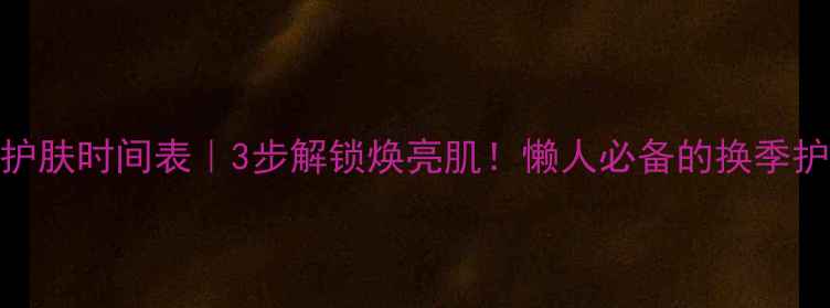 图片 🌱春季护肤时间表｜3步解锁焕亮肌！懒人必备的换季护肤指南