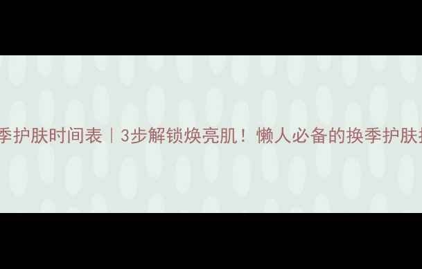 图片 🌱春季护肤时间表｜3步解锁焕亮肌！懒人必备的换季护肤指南2