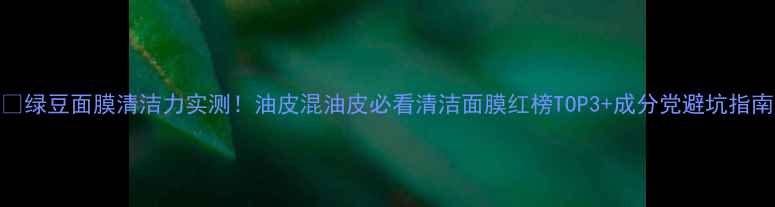 图片 🌱绿豆面膜清洁力实测！油皮混油皮必看清洁面膜红榜TOP3+成分党避坑指南