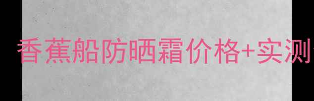 图片 🌴泰系防晒天花板！香蕉船防晒霜价格+实测全｜学生党闭眼入1