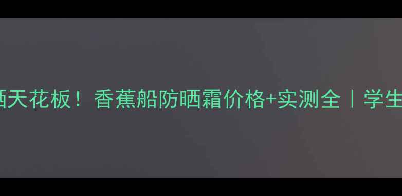 图片 🌴泰系防晒天花板！香蕉船防晒霜价格+实测全｜学生党闭眼入2