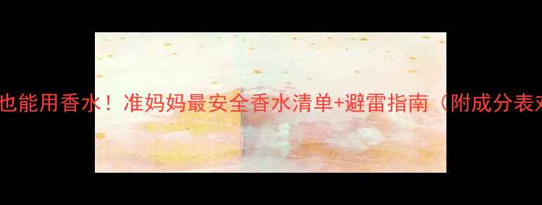 图片 🌸孕期也能用香水！准妈妈最安全香水清单+避雷指南（附成分表对比）2