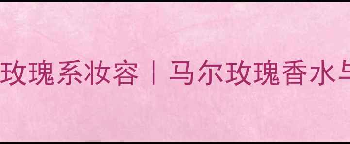 图片 🌹喷香水后必试的5种玫瑰系妆容｜马尔玫瑰香水与妆容的绝美碰撞指南