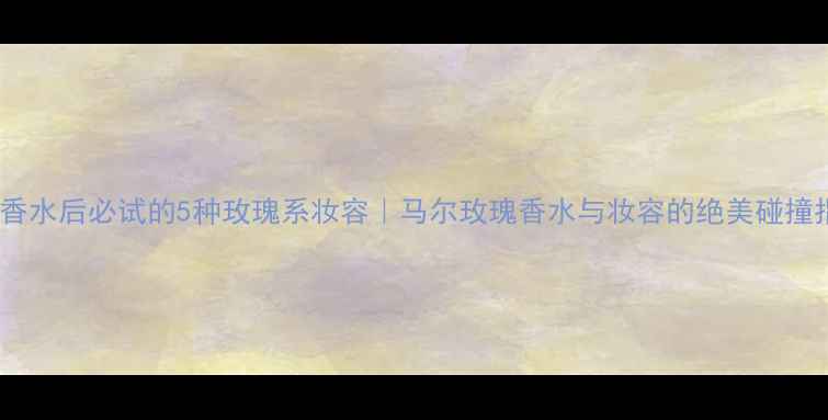 图片 🌹喷香水后必试的5种玫瑰系妆容｜马尔玫瑰香水与妆容的绝美碰撞指南1