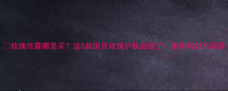 图片 🌹玫瑰纯露哪里买？这5款国货玫瑰护肤品绝了！亲测有效不踩雷