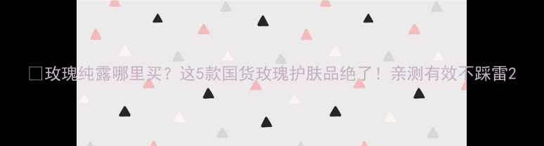 图片 🌹玫瑰纯露哪里买？这5款国货玫瑰护肤品绝了！亲测有效不踩雷2