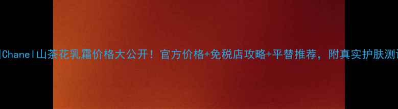图片 🌺Chanel山茶花乳霜价格大公开！官方价格+免税店攻略+平替推荐，附真实护肤测评