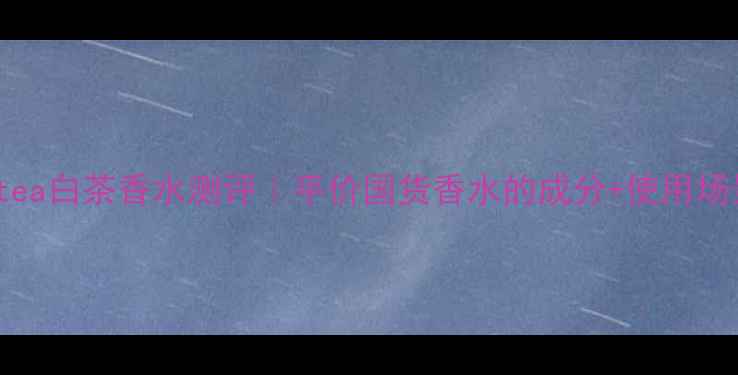 图片 🌿Whitetea白茶香水测评｜平价国货香水的成分+使用场景攻略💧