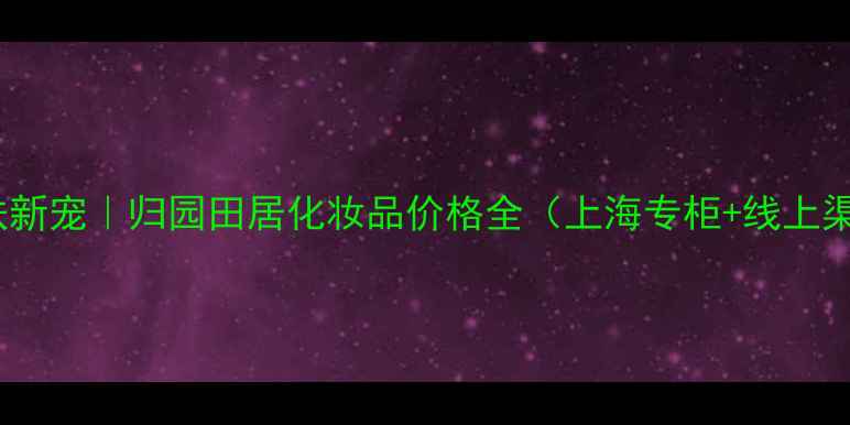 图片 🌿国货护肤新宠｜归园田居化妆品价格全（上海专柜+线上渠道对比）1